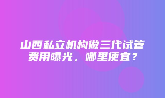 山西私立机构做三代试管费用曝光，哪里便宜？