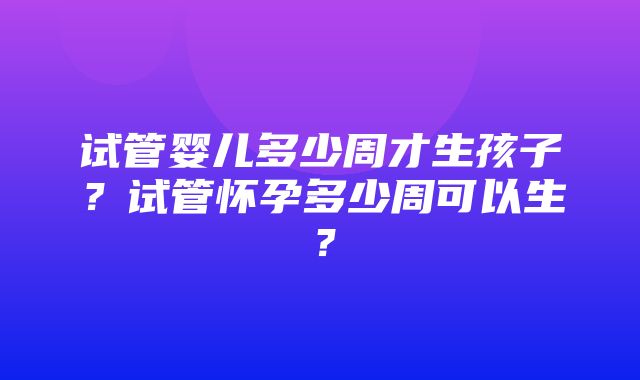 试管婴儿多少周才生孩子？试管怀孕多少周可以生？