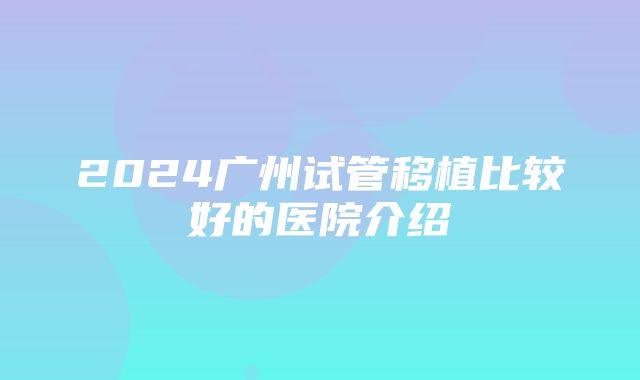 2024广州试管移植比较好的医院介绍