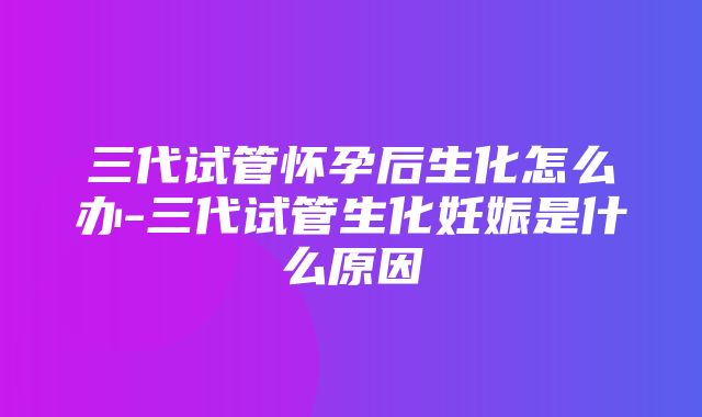 三代试管怀孕后生化怎么办-三代试管生化妊娠是什么原因