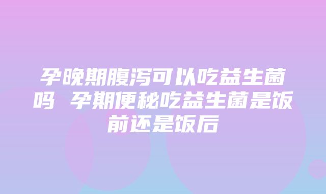 孕晚期腹泻可以吃益生菌吗 孕期便秘吃益生菌是饭前还是饭后