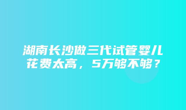 湖南长沙做三代试管婴儿花费太高，5万够不够？