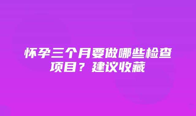 怀孕三个月要做哪些检查项目？建议收藏