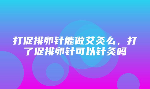 打促排卵针能做艾灸么，打了促排卵针可以针灸吗