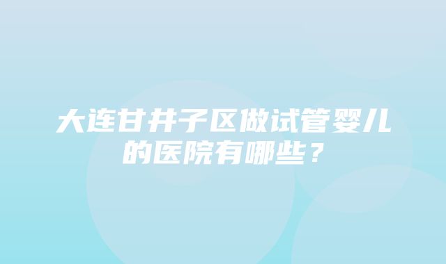 大连甘井子区做试管婴儿的医院有哪些？