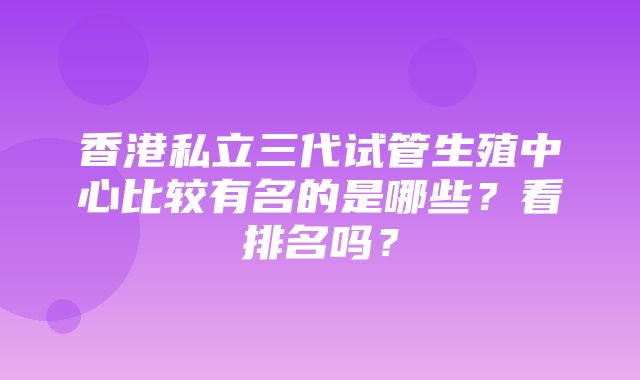 香港私立三代试管生殖中心比较有名的是哪些？看排名吗？