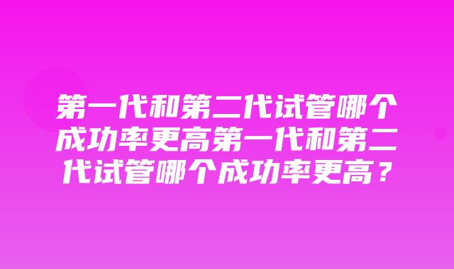 第一代和第二代试管哪个成功率更高第一代和第二代试管哪个成功率更高？