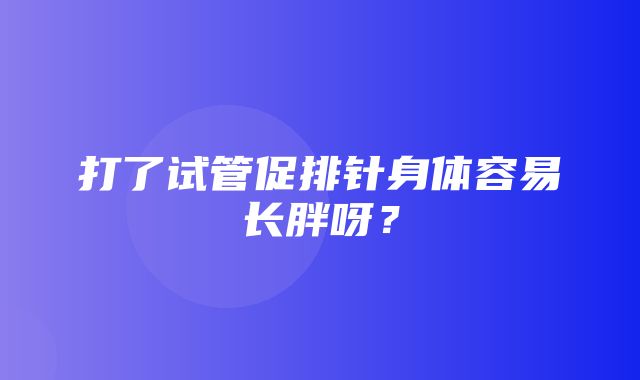 打了试管促排针身体容易长胖呀？