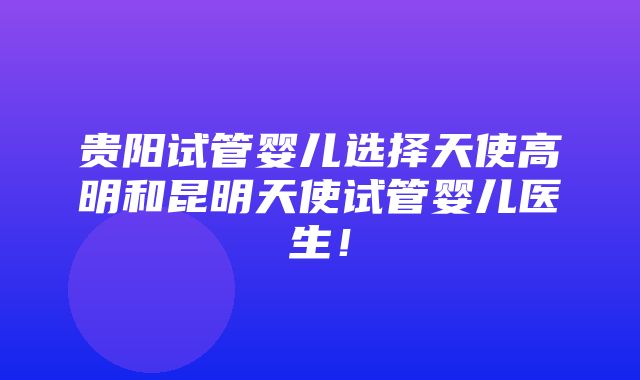 贵阳试管婴儿选择天使高明和昆明天使试管婴儿医生！