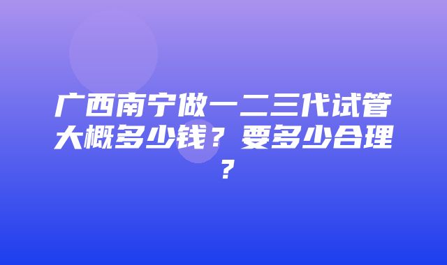 广西南宁做一二三代试管大概多少钱？要多少合理？