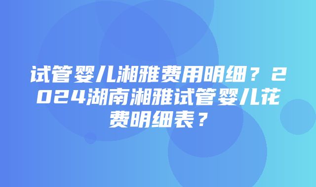 试管婴儿湘雅费用明细？2024湖南湘雅试管婴儿花费明细表？