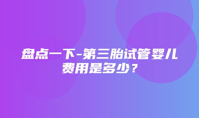 盘点一下-第三胎试管婴儿费用是多少？