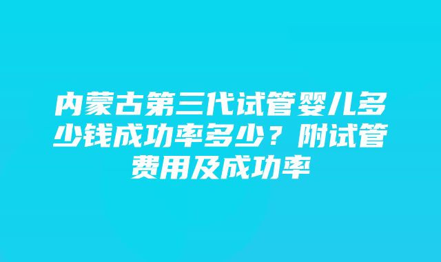 内蒙古第三代试管婴儿多少钱成功率多少？附试管费用及成功率