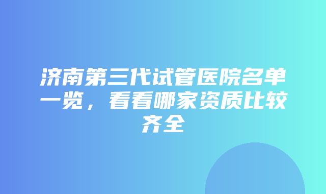 济南第三代试管医院名单一览，看看哪家资质比较齐全