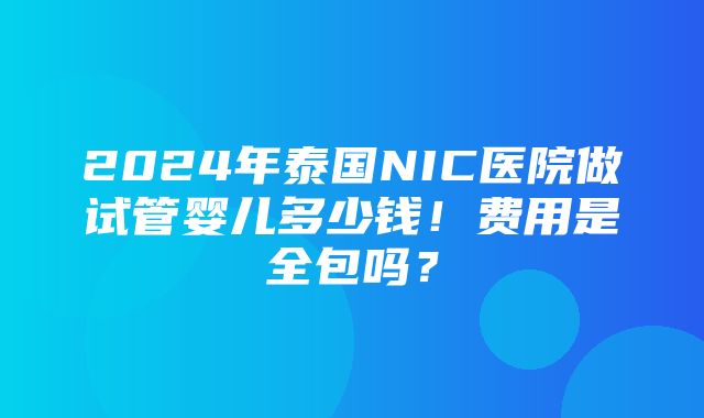 2024年泰国NIC医院做试管婴儿多少钱！费用是全包吗？