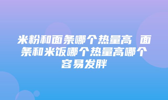 米粉和面条哪个热量高 面条和米饭哪个热量高哪个容易发胖