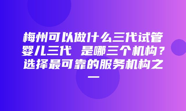 梅州可以做什么三代试管婴儿三代 是哪三个机构？选择最可靠的服务机构之一