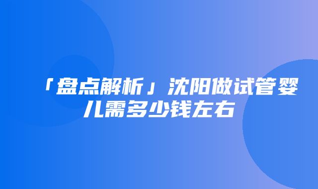 「盘点解析」沈阳做试管婴儿需多少钱左右