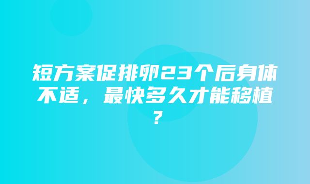 短方案促排卵23个后身体不适，最快多久才能移植？