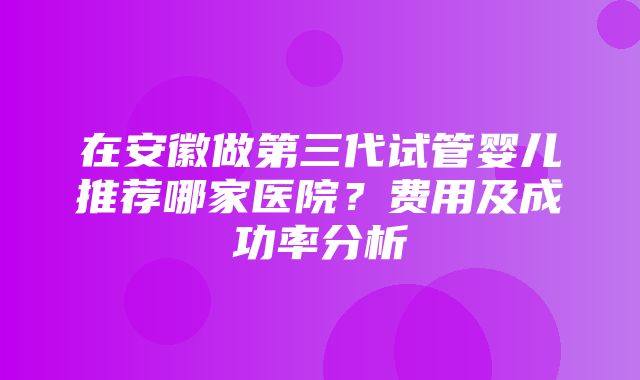 在安徽做第三代试管婴儿推荐哪家医院？费用及成功率分析