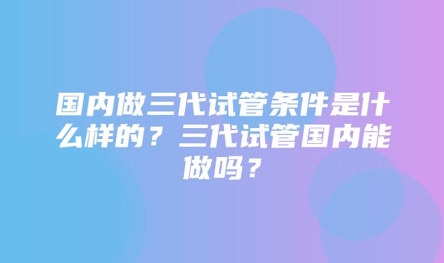 国内做三代试管条件是什么样的？三代试管国内能做吗？