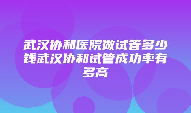 武汉协和医院做试管多少钱武汉协和试管成功率有多高