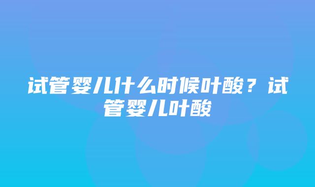 试管婴儿什么时候叶酸？试管婴儿叶酸