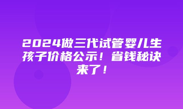 2024做三代试管婴儿生孩子价格公示！省钱秘诀来了！