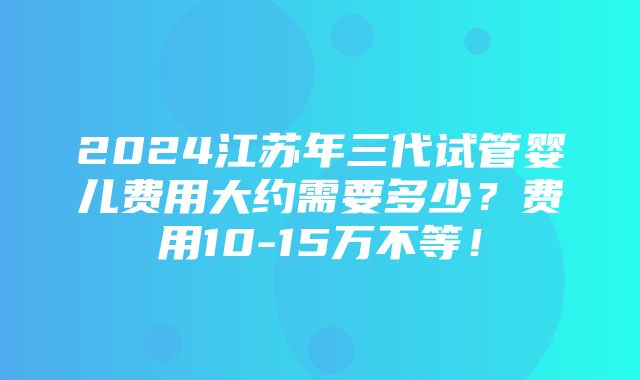 2024江苏年三代试管婴儿费用大约需要多少？费用10-15万不等！