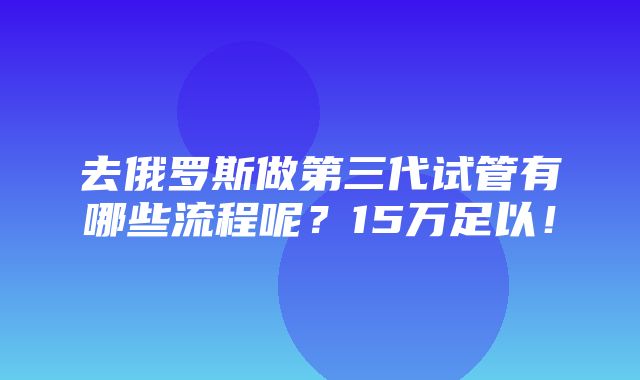 去俄罗斯做第三代试管有哪些流程呢？15万足以！