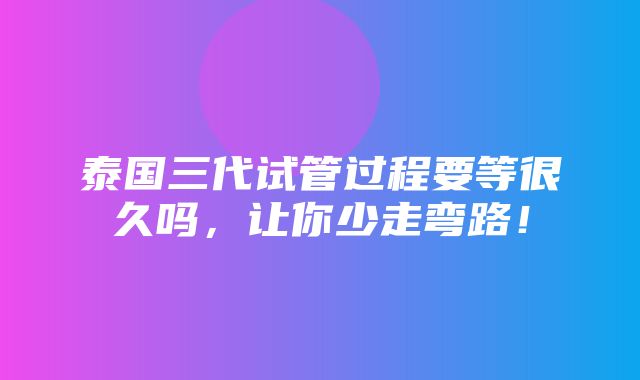 泰国三代试管过程要等很久吗，让你少走弯路！