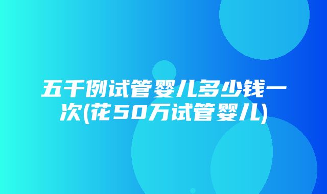 五千例试管婴儿多少钱一次(花50万试管婴儿)