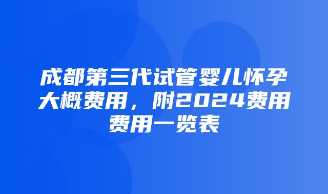 成都第三代试管婴儿怀孕大概费用，附2024费用费用一览表