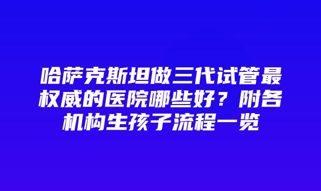 哈萨克斯坦做三代试管最权威的医院哪些好？附各机构生孩子流程一览