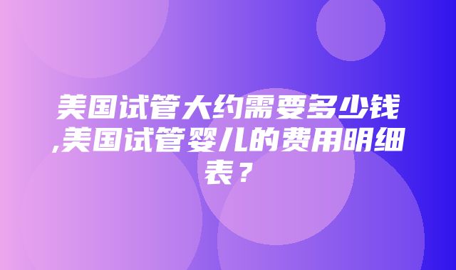 美国试管大约需要多少钱,美国试管婴儿的费用明细表？