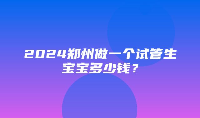 2024郑州做一个试管生宝宝多少钱？