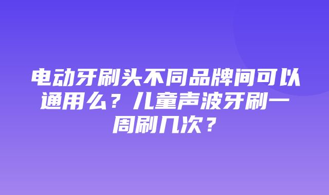 电动牙刷头不同品牌间可以通用么？儿童声波牙刷一周刷几次？