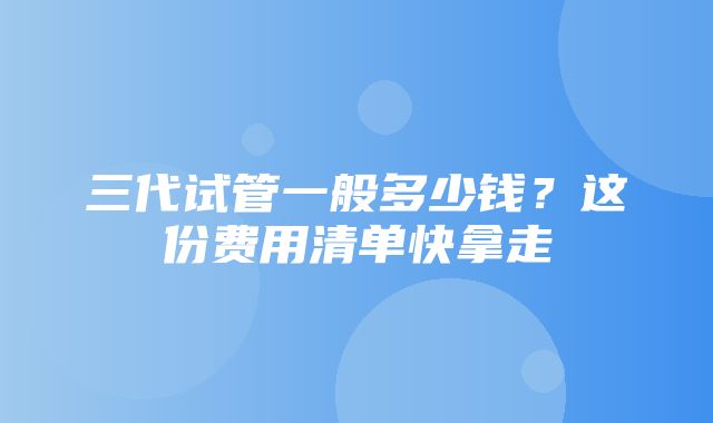 三代试管一般多少钱？这份费用清单快拿走