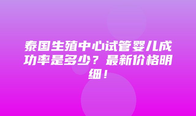 泰国生殖中心试管婴儿成功率是多少？最新价格明细！