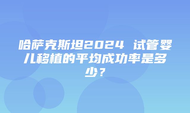 哈萨克斯坦2024 试管婴儿移植的平均成功率是多少？