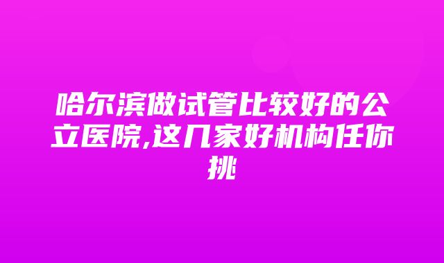 哈尔滨做试管比较好的公立医院,这几家好机构任你挑