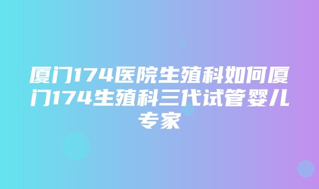 厦门174医院生殖科如何厦门174生殖科三代试管婴儿专家