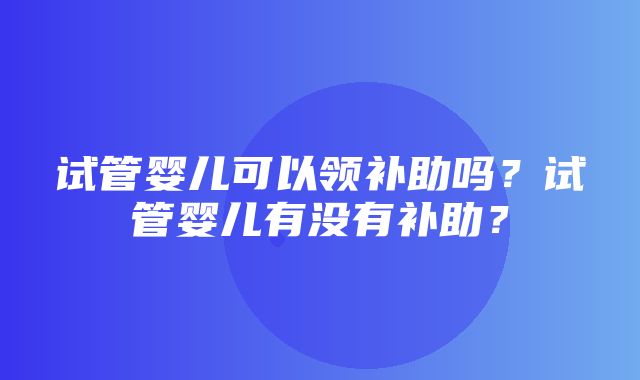 试管婴儿可以领补助吗？试管婴儿有没有补助？