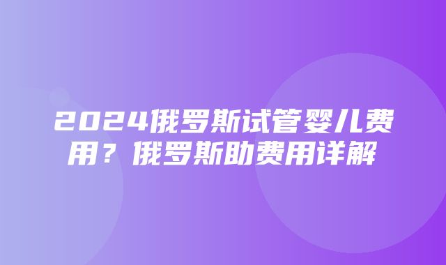 2024俄罗斯试管婴儿费用？俄罗斯助费用详解