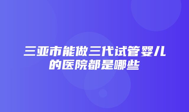 三亚市能做三代试管婴儿的医院都是哪些