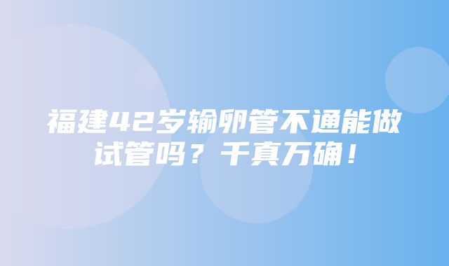 福建42岁输卵管不通能做试管吗？千真万确！