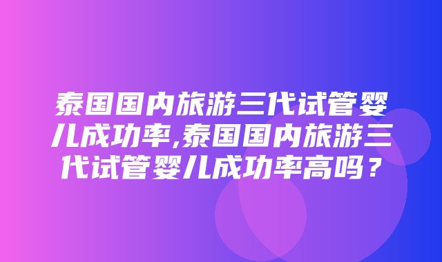 泰国国内旅游三代试管婴儿成功率,泰国国内旅游三代试管婴儿成功率高吗？