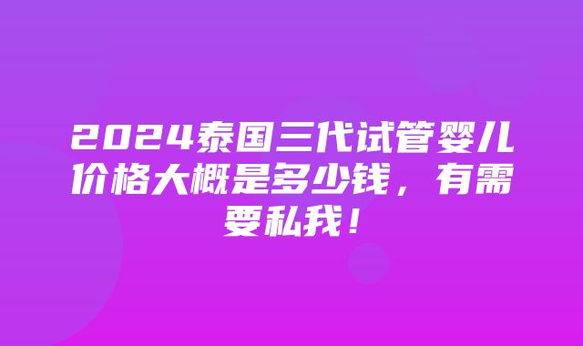 2024泰国三代试管婴儿价格大概是多少钱，有需要私我！