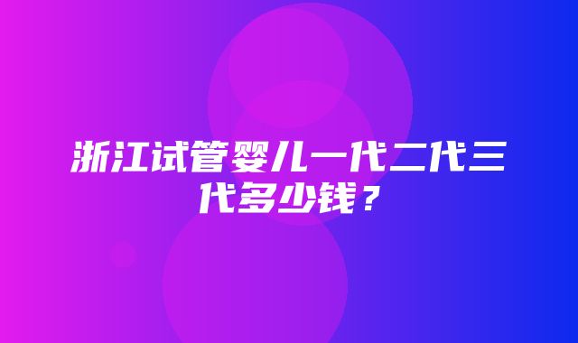 浙江试管婴儿一代二代三代多少钱？