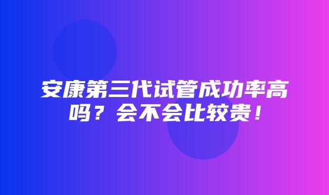 安康第三代试管成功率高吗？会不会比较贵！